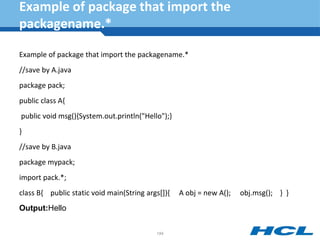 Example of package that import the
packagename.*
Example of package that import the packagename.*
//save by A.java
package pack;
public class A{
public void msg(){System.out.println("Hello");}
}
//save by B.java
package mypack;
import pack.*;
class B{ public static void main(String args[]){ A obj = new A(); obj.msg(); } }
Output:Hello
184
 
