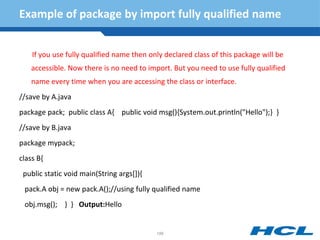 Example of package by import fully qualified name
If you use fully qualified name then only declared class of this package will be
accessible. Now there is no need to import. But you need to use fully qualified
name every time when you are accessing the class or interface.
//save by A.java
package pack; public class A{ public void msg(){System.out.println("Hello");} }
//save by B.java
package mypack;
class B{
public static void main(String args[]){
pack.A obj = new pack.A();//using fully qualified name
obj.msg(); } } Output:Hello
186
 