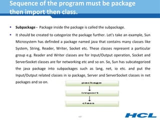 Sequence of the program must be package
then import then class.
 Subpackage - Package inside the package is called the subpackage.
 It should be created to categorize the package further. Let's take an example, Sun
Microsystem has definded a package named java that contains many classes like
System, String, Reader, Writer, Socket etc. These classes represent a particular
group e.g. Reader and Writer classes are for Input/Output operation, Socket and
ServerSocket classes are for networking etc and so on. So, Sun has subcategorized
the java package into subpackages such as lang, net, io etc. and put the
Input/Output related classes in io package, Server and ServerSocket classes in net
packages and so on.
187
 