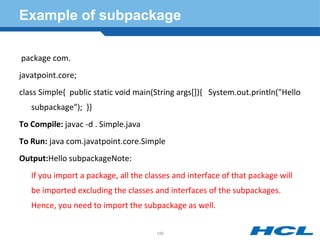 Example of subpackage
package com.
javatpoint.core;
class Simple{ public static void main(String args[]){ System.out.println("Hello
subpackage"); }}
To Compile: javac -d . Simple.java
To Run: java com.javatpoint.core.Simple
Output:Hello subpackageNote:
If you import a package, all the classes and interface of that package will
be imported excluding the classes and interfaces of the subpackages.
Hence, you need to import the subpackage as well.
188
 