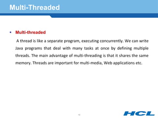 Multi-Threaded
 Multi-threaded
A thread is like a separate program, executing concurrently. We can write
Java programs that deal with many tasks at once by defining multiple
threads. The main advantage of multi-threading is that it shares the same
memory. Threads are important for multi-media, Web applications etc.
19
 