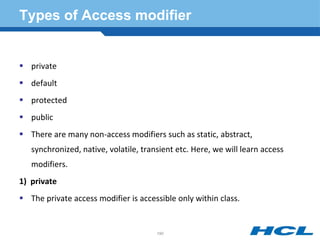 Types of Access modifier
 private
 default
 protected
 public
 There are many non-access modifiers such as static, abstract,
synchronized, native, volatile, transient etc. Here, we will learn access
modifiers.
1) private
 The private access modifier is accessible only within class.
190
 