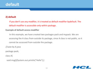 default
2) default
If you don't use any modifier, it is treated as default modifier bydefault. The
default modifier is accessible only within package.
Example of default access modifier
In this example, we have created two packages pack and mypack. We are
accessing the A class from outside its package, since A class is not public, so it
cannot be accessed from outside the package.
//save by A.java
package pack;
class A{
void msg(){System.out.println("Hello");}
193
 
