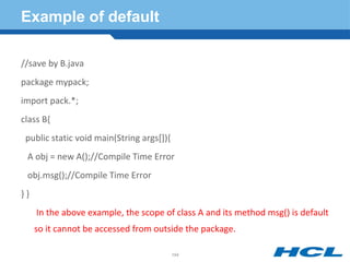 Example of default
//save by B.java
package mypack;
import pack.*;
class B{
public static void main(String args[]){
A obj = new A();//Compile Time Error
obj.msg();//Compile Time Error
} }
In the above example, the scope of class A and its method msg() is default
so it cannot be accessed from outside the package.
194
 