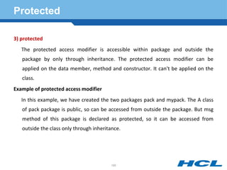 Protected
3) protected
The protected access modifier is accessible within package and outside the
package by only through inheritance. The protected access modifier can be
applied on the data member, method and constructor. It can't be applied on the
class.
Example of protected access modifier
In this example, we have created the two packages pack and mypack. The A class
of pack package is public, so can be accessed from outside the package. But msg
method of this package is declared as protected, so it can be accessed from
outside the class only through inheritance.
195
 