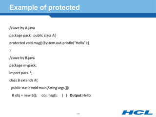 Example of protected
//save by A.java
package pack; public class A{
protected void msg(){System.out.println("Hello");}
}
//save by B.java
package mypack;
import pack.*;
class B extends A{
public static void main(String args[]){
B obj = new B(); obj.msg(); } } Output:Hello
196
 