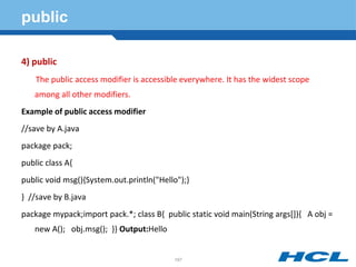 public
4) public
The public access modifier is accessible everywhere. It has the widest scope
among all other modifiers.
Example of public access modifier
//save by A.java
package pack;
public class A{
public void msg(){System.out.println("Hello");}
} //save by B.java
package mypack;import pack.*; class B{ public static void main(String args[]){ A obj =
new A(); obj.msg(); }} Output:Hello
197
 