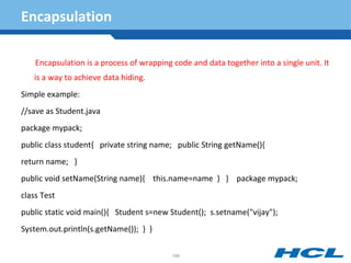 Encapsulation
Encapsulation is a process of wrapping code and data together into a single unit. It
is a way to achieve data hiding.
Simple example:
//save as Student.java
package mypack;
public class student{ private string name; public String getName(){
return name; }
public void setName(String name){ this.name=name } } package mypack;
class Test
public static void main(){ Student s=new Student(); s.setname("vijay");
System.out.println(s.getName()); } }
198
 