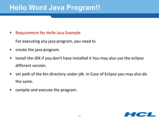 Hello Word Java Program!!
 Requirement for Hello Java Example
For executing any java program, you need to
• create the java program.
• install the JDK if you don't have installed it You may also use the eclipse
different version.
• set path of the bin directory under jdk. In Case of Eclipse you may also do
the same.
• compile and execute the program.
20
 