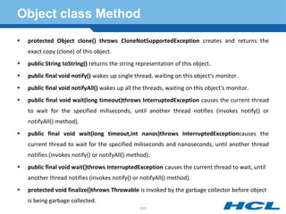 Object class Method
 protected Object clone() throws CloneNotSupportedException creates and returns the
exact copy (clone) of this object.
 public String toString() returns the string representation of this object.
 public final void notify() wakes up single thread, waiting on this object's monitor.
 public final void notifyAll() wakes up all the threads, waiting on this object's monitor.
 public final void wait(long timeout)throws InterruptedException causes the current thread
to wait for the specified miliseconds, until another thread notifies (invokes notify() or
notifyAll() method).
 public final void wait(long timeout,int nanos)throws InterruptedExceptioncauses the
current thread to wait for the specified miliseconds and nanoseconds, until another thread
notifies (invokes notify() or notifyAll() method).
 public final void wait()throws InterruptedException causes the current thread to wait, until
another thread notifies (invokes notify() or notifyAll() method).
 protected void finalize()throws Throwable is invoked by the garbage collector before object
is being garbage collected.
200
 