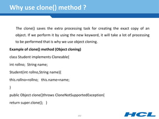 Why use clone() method ?
The clone() saves the extra processing task for creating the exact copy of an
object. If we perform it by using the new keyword, it will take a lot of processing
to be performed that is why we use object cloning.
Example of clone() method (Object cloning)
class Student implements Cloneable{
int rollno; String name;
Student(int rollno,String name){
this.rollno=rollno; this.name=name;
}
public Object clone()throws CloneNotSupportedException{
return super.clone(); }
202
 