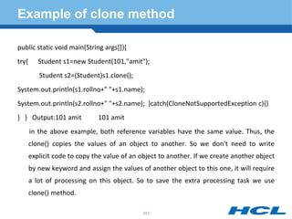 Example of clone method
public static void main(String args[]){
try{ Student s1=new Student(101,"amit");
Student s2=(Student)s1.clone();
System.out.println(s1.rollno+" "+s1.name);
System.out.println(s2.rollno+" "+s2.name); }catch(CloneNotSupportedException c){}
} } Output:101 amit 101 amit
in the above example, both reference variables have the same value. Thus, the
clone() copies the values of an object to another. So we don't need to write
explicit code to copy the value of an object to another. If we create another object
by new keyword and assign the values of another object to this one, it will require
a lot of processing on this object. So to save the extra processing task we use
clone() method.
203
 