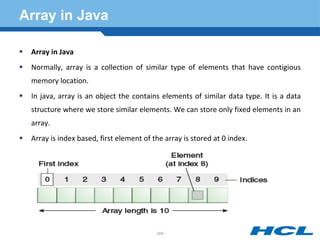 Array in Java
 Array in Java
 Normally, array is a collection of similar type of elements that have contigious
memory location.
 In java, array is an object the contains elements of similar data type. It is a data
structure where we store similar elements. We can store only fixed elements in an
array.
 Array is index based, first element of the array is stored at 0 index.
204
 