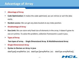 Advantage of Array
 Advantage of Array
 Code Optimization: It makes the code optimized, we can retrive or sort the data
easily.
 Random access: We can get any data located at any index position.
 Disadvantage of Array
 Size Limit: We can store only fixed size of elements in the array. It doesn't grow its
size at runtime. To solve this problem, collection framework is used in java.
 Types of Array
Two types of array. - Single Dimensional Array & Multidimensional Array
 Single Dimensional Array
 Syntax to Declare an Array in java
dataType[] arrayRefVar; (or) dataType []arrayRefVar; (or) dataType arrayRefVar[];
205
 
