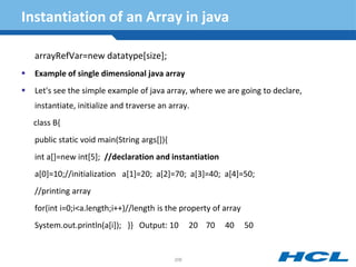 Instantiation of an Array in java
arrayRefVar=new datatype[size];
 Example of single dimensional java array
 Let's see the simple example of java array, where we are going to declare,
instantiate, initialize and traverse an array.
class B{
public static void main(String args[]){
int a[]=new int[5]; //declaration and instantiation
a[0]=10;//initialization a[1]=20; a[2]=70; a[3]=40; a[4]=50;
//printing array
for(int i=0;i<a.length;i++)//length is the property of array
System.out.println(a[i]); }} Output: 10 20 70 40 50
206
 