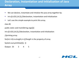 Declaration, Instantiation and Initialization of Java
Array
 We can declare, instantiate and initialize the java array together by:
 int a[]={33,3,4,5};//declaration, instantiation and initialization
 Let's see the simple example to print this array.
class B{
public static void main(String args[]){
int a[]={33,3,4,5};//declaration, instantiation and initialization
//printing array
for(int i=0;i<a.length;i++)//length is the property of array
System.out.println(a[i]); }}
Output: 33 3 4 5
207
 