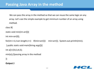 Passing Java Array in the method
We can pass the array in the method so that we can reuse the same logic on any
array. Let's see the simple example to get minimum number of an array using
method.
class B{
static void min(int arr[]){
int min=arr[0];
for(int i=1;i<arr.length;i++) if(min>arr[i]) min=arr[i]; System.out.println(min);
} public static void main(String args[]){
int a[]={33,3,4,5};
min(a);//passing array in the method
}}
Output:3
208
 
