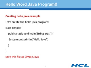 Hello Word Java Program!!
Creating hello java example
Let's create the hello java program:
class Simple{
public static void main(String args[]){
System.out.println("Hello Java")
}
}
save this file as Simple.java
21
 