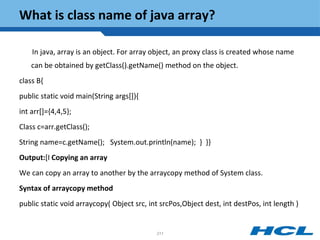 What is class name of java array?
In java, array is an object. For array object, an proxy class is created whose name
can be obtained by getClass().getName() method on the object.
class B{
public static void main(String args[]){
int arr[]={4,4,5};
Class c=arr.getClass();
String name=c.getName(); System.out.println(name); } }}
Output:[I Copying an array
We can copy an array to another by the arraycopy method of System class.
Syntax of arraycopy method
public static void arraycopy( Object src, int srcPos,Object dest, int destPos, int length )
211
 