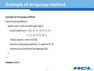 Example of arraycopy method
Example of arraycopy method
class ArrayCopyDemo {
public static void main(String[] args) {
char[] copyFrom = { 'd', 'e', 'c', 'a', 'f', 'f', 'e',
'i', 'n', 'a', 't', 'e', 'd' };
char[] copyTo = new char[7];
System.arraycopy(copyFrom, 2, copyTo, 0, 7);
System.out.println(new String(copyTo));
}
}
Output:caffein
212
 