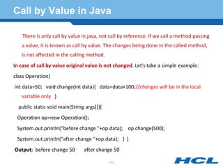 Call by Value in Java
There is only call by value in java, not call by reference. If we call a method passing
a value, it is known as call by value. The changes being done in the called method,
is not affected in the calling method.
In case of call by value original value is not changed. Let's take a simple example:
class Operation{
int data=50; void change(int data){ data=data+100;//changes will be in the local
variable only }
public static void main(String args[]){
Operation op=new Operation();
System.out.println("before change "+op.data); op.change(500);
System.out.println("after change "+op.data); } }
Output: before change 50 after change 50
213
 