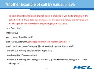 Another Example of call by value in java
In case of call by reference original value is changed if we made changes in the
called method. If we pass object in place of any primitive value, original value will
be changed. In this example we are passing object as a value.
class Operation2{
int data=50;
void change(Operation op){
op.data=op.data+100;//changes will be in the instance variable }
public static void main(String args[]){ Operation2 op=new Operation2();
System.out.println("before change "+op.data);
op.change(op);//passing object
System.out.println("after change "+op.data); } } Output:before change 50 after
change 150
214
 