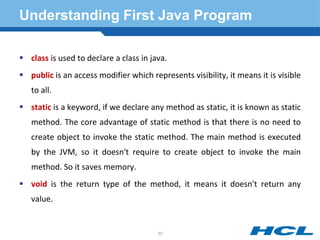 Understanding First Java Program
 class is used to declare a class in java.
 public is an access modifier which represents visibility, it means it is visible
to all.
 static is a keyword, if we declare any method as static, it is known as static
method. The core advantage of static method is that there is no need to
create object to invoke the static method. The main method is executed
by the JVM, so it doesn't require to create object to invoke the main
method. So it saves memory.
 void is the return type of the method, it means it doesn't return any
value.
22
 