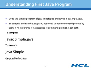 Understanding First Java Program
 write the simple program of java in notepad and saved it as Simple.java.
 To compile and run this program, you need to open command prompt by
start -> All Programs -> Accessories -> command prompt.-> set path
To compile:
javac Simple.java
To execute:
java Simple
Output: Hello Java
25
 