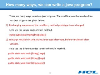 How many ways, we can write a java program?
There are many ways to write a java program. The modifications that can be done
in a java program are given below:
1) By changing sequence of the modifiers, method prototype is not changed.
Let's see the simple code of main method.
static public void main(String args[])
2) subscript notation in java array can be used after type, before variable or after
variable.
Let's see the different codes to write the main method.
public static void main(String[] args)
public static void main(String []args)
public static void main(String args[])
28
 
