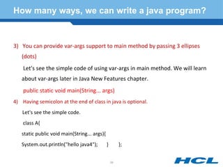 How many ways, we can write a java program?
3) You can provide var-args support to main method by passing 3 ellipses
(dots)
Let's see the simple code of using var-args in main method. We will learn
about var-args later in Java New Features chapter.
public static void main(String... args)
4) Having semicolon at the end of class in java is optional.
Let's see the simple code.
class A{
static public void main(String... args){
System.out.println("hello java4"); } };
29
 