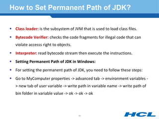 How to Set Permanent Path of JDK?
 Class loader: is the subsystem of JVM that is used to load class files.
 Bytecode Verifier: checks the code fragments for illegal code that can
violate accesss right to objects.
 Interpreter: read bytecode stream then execute the instructions.
 Setting Permanent Path of JDK in Windows:
 For setting the permanent path of JDK, you need to follow these steps:
 Go to MyComputer properties -> advanced tab -> environment variables -
> new tab of user variable -> write path in variable name -> write path of
bin folder in variable value -> ok -> ok -> ok
30
 