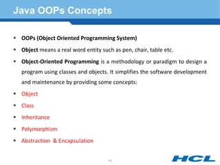 Java OOPs Concepts
 OOPs (Object Oriented Programming System)
 Object means a real word entity such as pen, chair, table etc.
 Object-Oriented Programming is a methodology or paradigm to design a
program using classes and objects. It simplifies the software development
and maintenance by providing some concepts:
 Object
 Class
 Inheritance
 Polymorphism
 Abstraction & Encapsulation
42
 