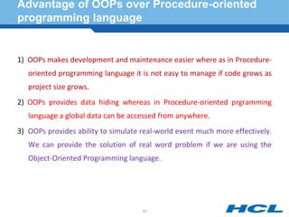 Advantage of OOPs over Procedure-oriented
programming language
1) OOPs makes development and maintenance easier where as in Procedure-
oriented programming language it is not easy to manage if code grows as
project size grows.
2) OOPs provides data hiding whereas in Procedure-oriented prgramming
language a global data can be accessed from anywhere.
3) OOPs provides ability to simulate real-world event much more effectively.
We can provide the solution of real word problem if we are using the
Object-Oriented Programming language.
43
 