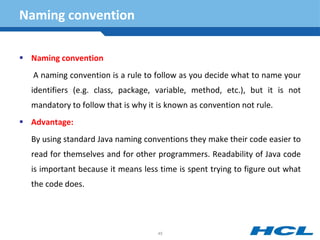 Naming convention
 Naming convention
A naming convention is a rule to follow as you decide what to name your
identifiers (e.g. class, package, variable, method, etc.), but it is not
mandatory to follow that is why it is known as convention not rule.
 Advantage:
By using standard Java naming conventions they make their code easier to
read for themselves and for other programmers. Readability of Java code
is important because it means less time is spent trying to figure out what
the code does.
45
 