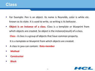 Class
 For Example: Pen is an object. Its name is Reynolds, color is white etc.
known as its state. It is used to write, so writing is its behavior.
 Object is an instance of a class. Class is a template or blueprint from
which objects are created. So object is the instance(result) of a class.
Class - A class is a group of objects that have common property.
It is a template or blueprint from which objects are created.
 A class in java can contain: Data member
 Method
 Constructor
 Block
49
 