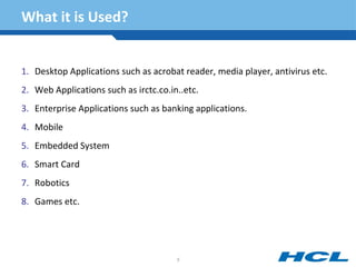 What it is Used?
1. Desktop Applications such as acrobat reader, media player, antivirus etc.
2. Web Applications such as irctc.co.in..etc.
3. Enterprise Applications such as banking applications.
4. Mobile
5. Embedded System
6. Smart Card
7. Robotics
8. Games etc.
5
 