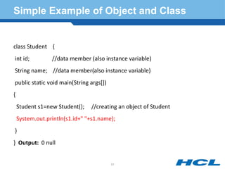Simple Example of Object and Class
class Student {
int id; //data member (also instance variable)
String name; //data member(also instance variable)
public static void main(String args[])
{
Student s1=new Student(); //creating an object of Student
System.out.println(s1.id+" "+s1.name);
}
} Output: 0 null
51
 