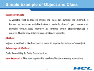 Simple Example of Object and Class
Instance variable
A variable that is created inside the class but outside the method, is
known as instance variable.Instance variable doesn't get memory at
compile time.It gets memory at runtime when object(instance) is
created.That is why, it is known as instance variable.
Method
In java, a method is like function i.e. used to expose behaviour of an object.
Advantage of Method
Code Reusability & Code Optimization
new keyword - The new keyword is used to allocate memory at runtime.
52
 