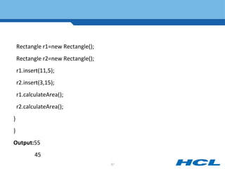 Rectangle r1=new Rectangle();
Rectangle r2=new Rectangle();
r1.insert(11,5);
r2.insert(3,15);
r1.calculateArea();
r2.calculateArea();
}
}
Output:55
45
57
 