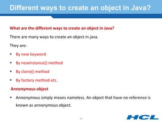Different ways to create an object in Java?
What are the different ways to create an object in Java?
There are many ways to create an object in java.
They are:
 By new keyword
 By newInstance() method
 By clone() method
 By factory method etc.
Annonymous object
 Annonymous simply means nameless. An object that have no reference is
known as annonymous object.
58
 