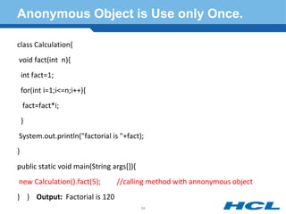 Anonymous Object is Use only Once.
class Calculation{
void fact(int n){
int fact=1;
for(int i=1;i<=n;i++){
fact=fact*i;
}
System.out.println("factorial is "+fact);
}
public static void main(String args[]){
new Calculation().fact(5); //calling method with annonymous object
} } Output: Factorial is 120
59
 