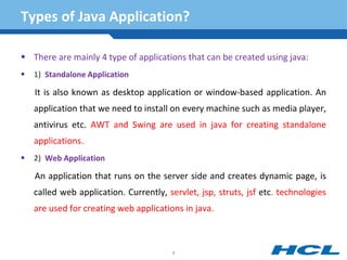 Types of Java Application?
 There are mainly 4 type of applications that can be created using java:
 1) Standalone Application
It is also known as desktop application or window-based application. An
application that we need to install on every machine such as media player,
antivirus etc. AWT and Swing are used in java for creating standalone
applications.
 2) Web Application
An application that runs on the server side and creates dynamic page, is
called web application. Currently, servlet, jsp, struts, jsf etc. technologies
are used for creating web applications in java.
6
 