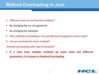 Method Overloading in Java
1. Different ways to overload the method ?
 By changing the no. of arguments
 By changing the datatype
2. Why method overloading is not possible by changing the return type?
3. Can we overload the main method?
method overloading with Type Promotion?
 If a class have multiple methods by same name but different
parameters, it is known as Method Overloading
60
 