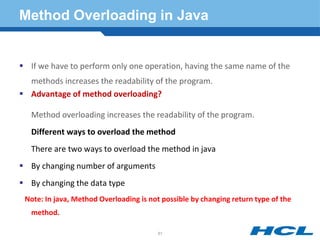 Method Overloading in Java
 If we have to perform only one operation, having the same name of the
methods increases the readability of the program.
 Advantage of method overloading?
Method overloading increases the readability of the program.
Different ways to overload the method
There are two ways to overload the method in java
 By changing number of arguments
 By changing the data type
Note: In java, Method Overloading is not possible by changing return type of the
method.
61
 