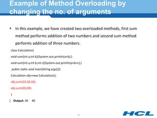 Example of Method Overloading by
changing the no. of arguments
 In this example, we have created two overloaded methods, first sum
method performs addition of two numbers and second sum method
performs addition of three numbers.
class Calculation{
void sum(int a,int b){System.out.println(a+b);}
void sum(int a,int b,int c){System.out.println(a+b+c);}
public static void main(String args[]){
Calculation obj=new Calculation();
obj.sum(10,10,10);
obj.sum(20,20);
}
} Output: 30 40
62
 