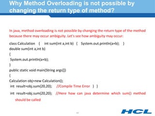 Why Method Overloading is not possible by
changing the return type of method?
In java, method overloading is not possible by changing the return type of the method
because there may occur ambiguity. Let's see how ambiguity may occur:
class Calculation { int sum(int a,int b) { System.out.println(a+b); }
double sum(int a,int b)
{
System.out.println(a+b);
}
public static void main(String args[])
{
Calculation obj=new Calculation();
int result=obj.sum(20,20); //Compile Time Error } }
int result=obj.sum(20,20); //Here how can java determine which sum() method
should be called
63
 