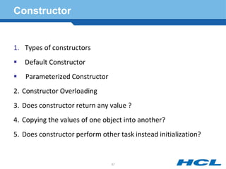 Constructor
1. Types of constructors
 Default Constructor
 Parameterized Constructor
2. Constructor Overloading
3. Does constructor return any value ?
4. Copying the values of one object into another?
5. Does constructor perform other task instead initialization?
67
 