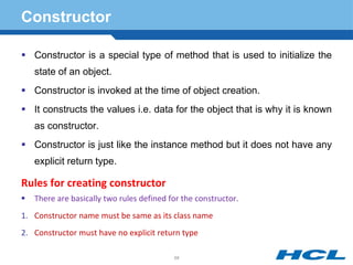 Constructor
 Constructor is a special type of method that is used to initialize the
state of an object.
 Constructor is invoked at the time of object creation.
 It constructs the values i.e. data for the object that is why it is known
as constructor.
 Constructor is just like the instance method but it does not have any
explicit return type.
Rules for creating constructor
 There are basically two rules defined for the constructor.
1. Constructor name must be same as its class name
2. Constructor must have no explicit return type
68
 