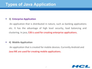 Types of Java Application
 3) Enterprise Application
An application that is distributed in nature, such as banking applications
etc. It has the advantage of high level security, load balancing and
clustering. In java, EJB is used for creating enterprise applications.
 4) Mobile Application
An application that is created for mobile devices. Currently Android and
Java ME are used for creating mobile applications.
7
 