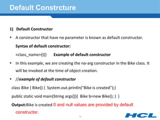 Default Constrcture
1) Default Constructor
 A constructor that have no parameter is known as default constructor.
Syntax of default constructor:
<class_name>(){} Example of default constructor
 In this example, we are creating the no-arg constructor in the Bike class. It
will be invoked at the time of object creation.
 //example of default constructor
class Bike { Bike() { System.out.println("Bike is created");}
public static void main(String args[]){ Bike b=new Bike(); } }
Output:Bike is created 0 and null values are provided by default
constructor.
70
 
